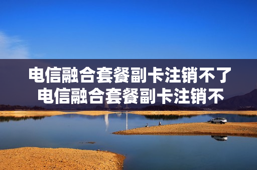 电信融合套餐副卡注销不了 电信融合套餐副卡注销不了怎么办