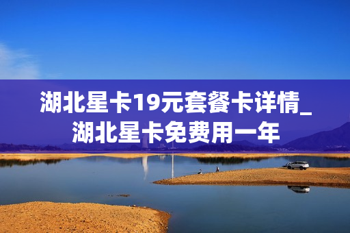 湖北星卡19元套餐卡详情_湖北星卡免费用一年