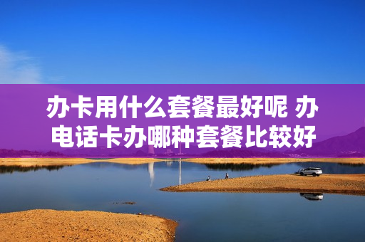 办卡用什么套餐最好呢 办电话卡办哪种套餐比较好