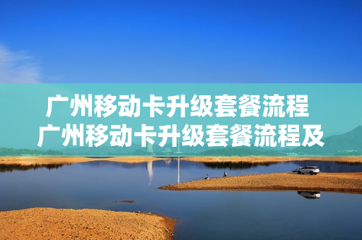 广州移动卡升级套餐流程 广州移动卡升级套餐流程及费用