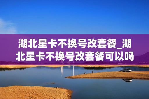 湖北星卡不换号改套餐_湖北星卡不换号改套餐可以吗