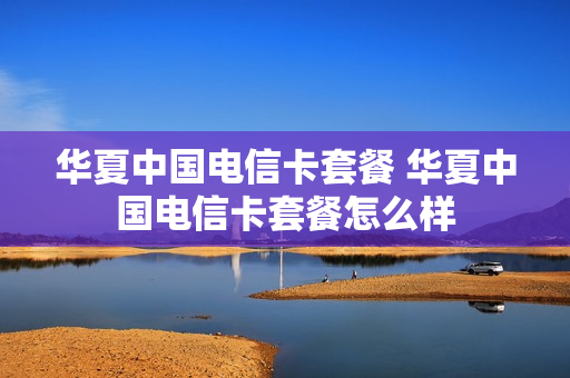 华夏中国电信卡套餐 华夏中国电信卡套餐怎么样