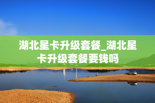 湖北星卡升级套餐_湖北星卡升级套餐要钱吗