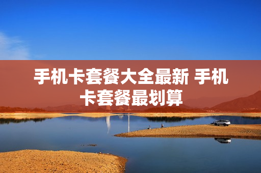 手机卡套餐大全最新 手机卡套餐最划算
