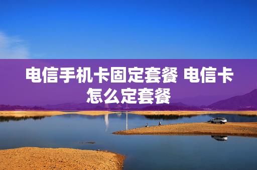电信手机卡固定套餐 电信卡怎么定套餐