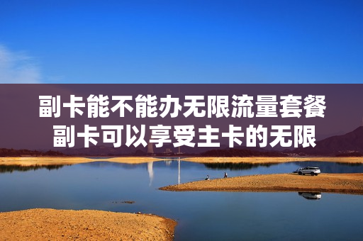 副卡能不能办无限流量套餐 副卡可以享受主卡的无限流量吗