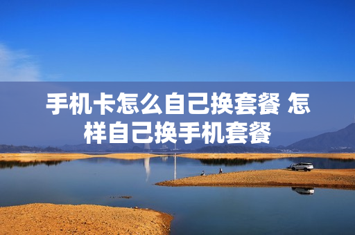 手机卡怎么自己换套餐 怎样自己换手机套餐