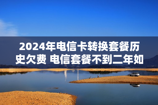 2024年电信卡转换套餐历史欠费 电信套餐不到二年如何改资费