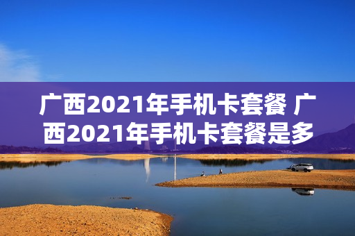 广西2021年手机卡套餐 广西2021年手机卡套餐是多少