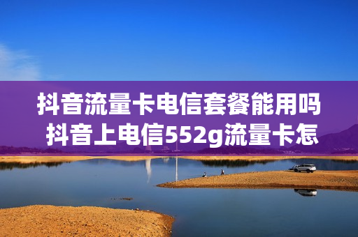 抖音流量卡电信套餐能用吗 抖音上电信552g流量卡怎么样