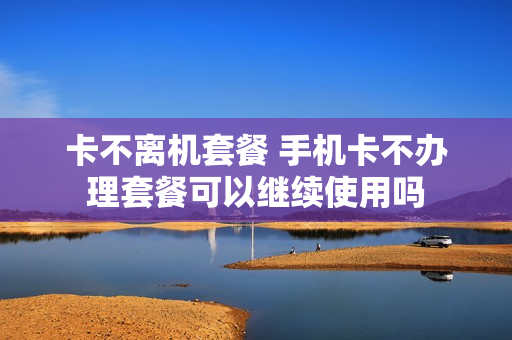 卡不离机套餐 手机卡不办理套餐可以继续使用吗