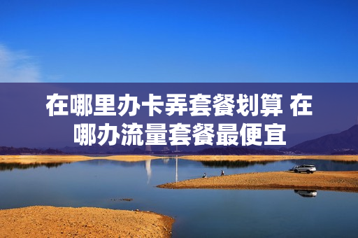 在哪里办卡弄套餐划算 在哪办流量套餐最便宜