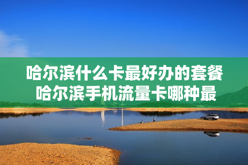 哈尔滨什么卡最好办的套餐 哈尔滨手机流量卡哪种最划算
