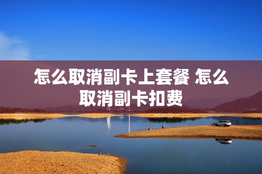 怎么取消副卡上套餐 怎么取消副卡扣费
