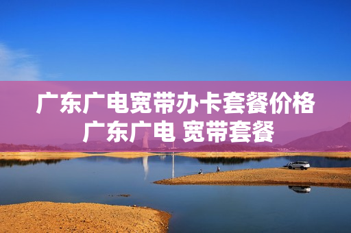 广东广电宽带办卡套餐价格 广东广电 宽带套餐