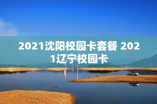 2021沈阳校园卡套餐 2021辽宁校园卡