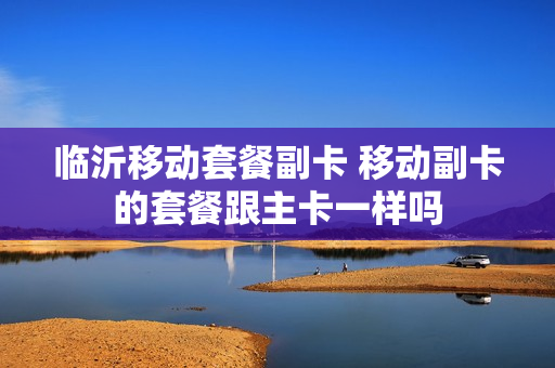 临沂移动套餐副卡 移动副卡的套餐跟主卡一样吗