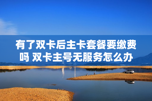 有了双卡后主卡套餐要缴费吗 双卡主号无服务怎么办