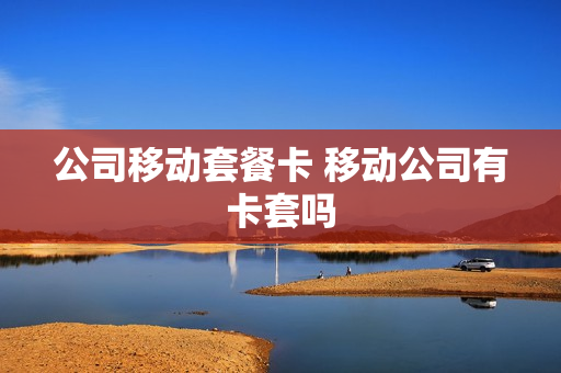 公司移动套餐卡 移动公司有卡套吗
