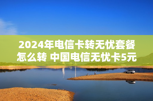 2024年电信卡转无忧套餐怎么转 中国电信无忧卡5元套餐 转入