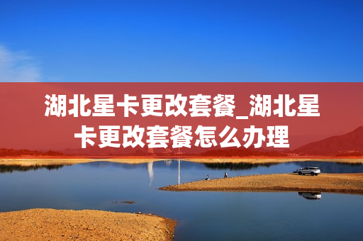 湖北星卡更改套餐_湖北星卡更改套餐怎么办理