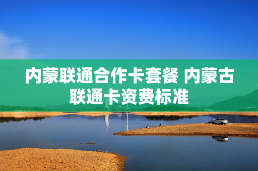 内蒙联通合作卡套餐 内蒙古联通卡资费标准