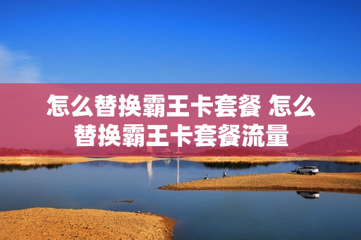 怎么替换霸王卡套餐 怎么替换霸王卡套餐流量