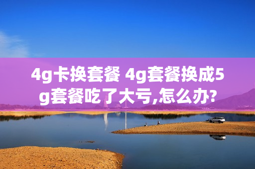 4g卡换套餐 4g套餐换成5g套餐吃了大亏,怎么办?
