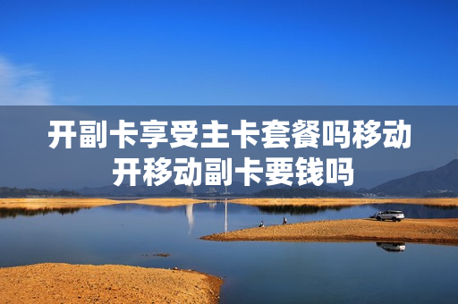 开副卡享受主卡套餐吗移动 开移动副卡要钱吗