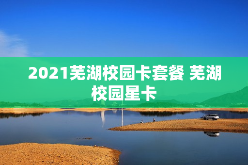 2021芜湖校园卡套餐 芜湖校园星卡