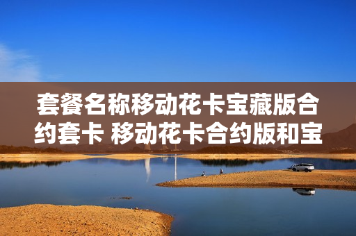 套餐名称移动花卡宝藏版合约套卡 移动花卡合约版和宝藏版有什么区别