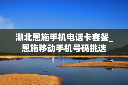 湖北恩施手机电话卡套餐_恩施移动手机号码挑选