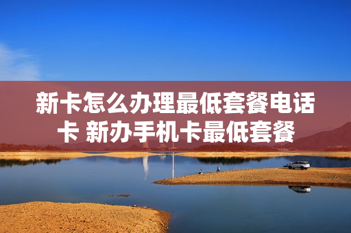 新卡怎么办理最低套餐电话卡 新办手机卡最低套餐