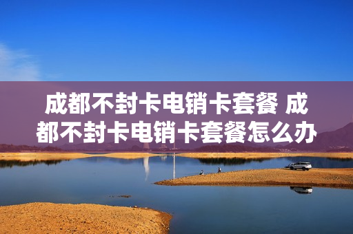 成都不封卡电销卡套餐 成都不封卡电销卡套餐怎么办