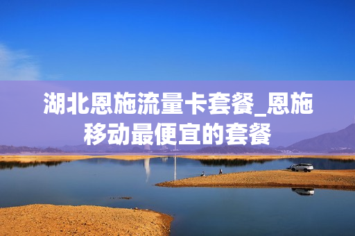 湖北恩施流量卡套餐_恩施移动最便宜的套餐