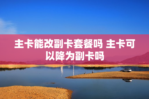 主卡能改副卡套餐吗 主卡可以降为副卡吗