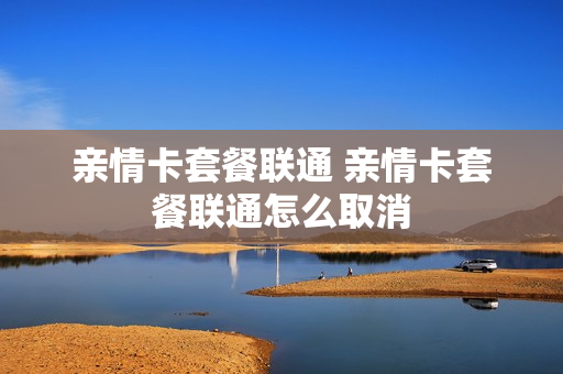 亲情卡套餐联通 亲情卡套餐联通怎么取消