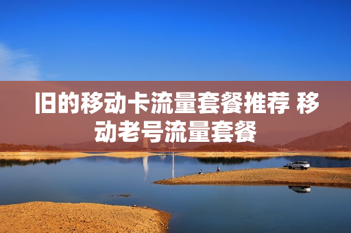 旧的移动卡流量套餐推荐 移动老号流量套餐