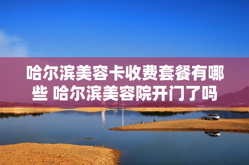 哈尔滨美容卡收费套餐有哪些 哈尔滨美容院开门了吗