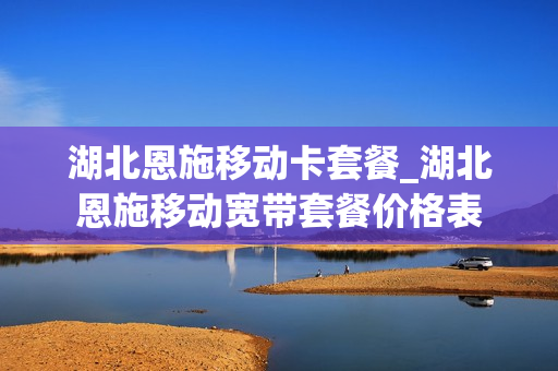 湖北恩施移动卡套餐_湖北恩施移动宽带套餐价格表