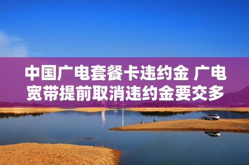 中国广电套餐卡违约金 广电宽带提前取消违约金要交多少