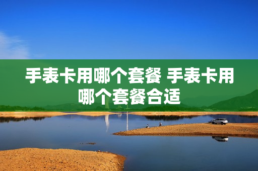 手表卡用哪个套餐 手表卡用哪个套餐合适