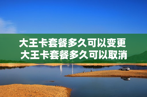 大王卡套餐多久可以变更 大王卡套餐多久可以取消