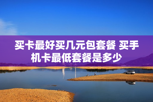 买卡最好买几元包套餐 买手机卡最低套餐是多少