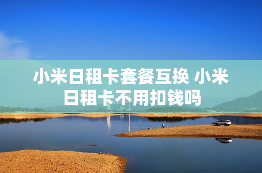 小米日租卡套餐互换 小米日租卡不用扣钱吗