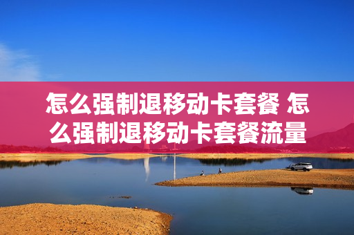 怎么强制退移动卡套餐 怎么强制退移动卡套餐流量