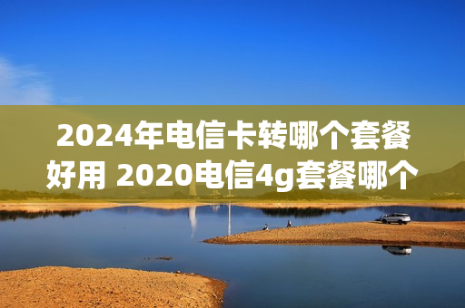 2024年电信卡转哪个套餐好用 2020电信4g套餐哪个划算