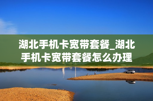 湖北手机卡宽带套餐_湖北手机卡宽带套餐怎么办理