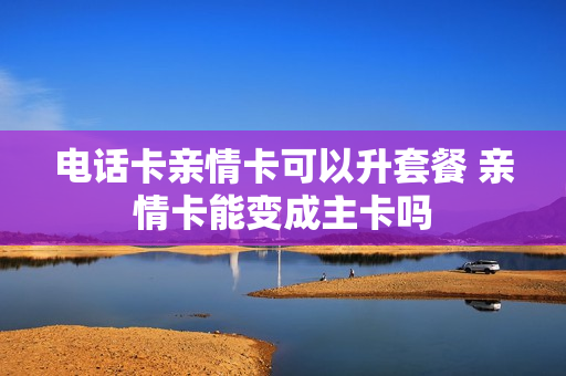 电话卡亲情卡可以升套餐 亲情卡能变成主卡吗