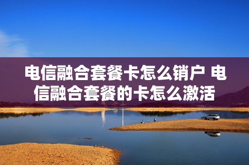 电信融合套餐卡怎么销户 电信融合套餐的卡怎么激活
